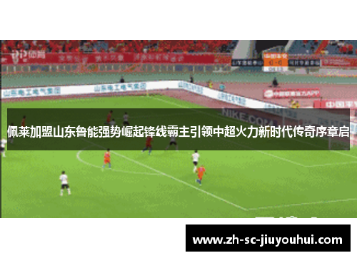 佩莱加盟山东鲁能强势崛起锋线霸主引领中超火力新时代传奇序章启 佩莱加盟山东鲁能强势崛起锋线霸主引领中超火力新时代传奇序章启
