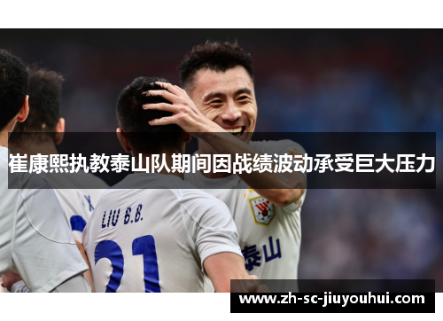 崔康熙执教泰山队期间因战绩波动承受巨大压力 崔康熙执教泰山队期间因战绩波动承受巨大压力