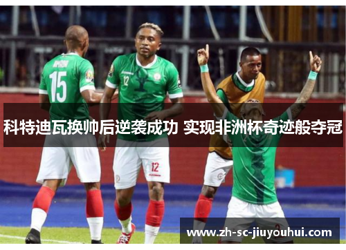 科特迪瓦换帅后逆袭成功 实现非洲杯奇迹般夺冠 科特迪瓦换帅后逆袭成功 实现非洲杯奇迹般夺冠