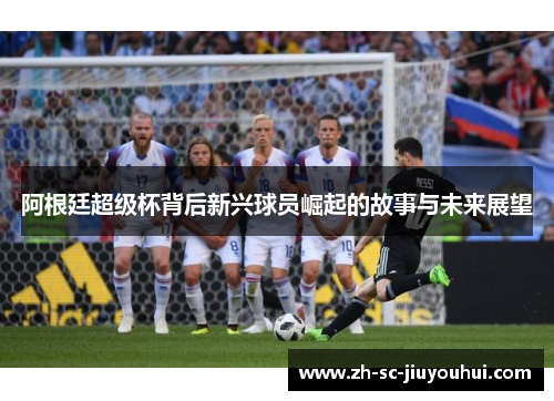 阿根廷超级杯背后新兴球员崛起的故事与未来展望 阿根廷超级杯背后新兴球员崛起的故事与未来展望